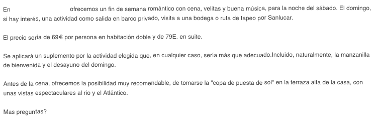 En La Casa de Sanlucar ofrecemos un fin de semana romántico con cena, velitas y buena música, para la noche del sábado. El domingo, si hay interés, una actividad como salida en barco privado, visita a una bodega o ruta de tapeo por Sanlucar.
 
El precio sería de 69€ por persona en habitación doble y de 79E. en suite.

Se aplicará un suplemento por la actividad elegida que, en cualquier caso, sería más que adecuado.Incluido, naturalmente, la manzanilla de bienvenida y el desayuno del domingo.

Antes de la cena, ofrecemos la posibilidad muy recomendable, de tomarse la "copa de puesta de sol" en la terraza alta de la casa, con unas vistas espectaculares al rio y el Atlántico.

Mas preguntas? Contáctenos!

 