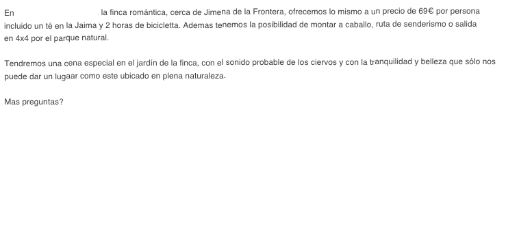 En "Hosteria La Bordalla", la finca romántica, cerca de Jimena de la Frontera, ofrecemos lo mismo a un precio de 69€ por persona 
incluido un té en la Jaima y 2 horas de bicicletta. Ademas tenemos la posibilidad de montar a caballo, ruta de senderismo o salida
en 4x4 por el parque natural.

Tendremos una cena especial en el jardín de la finca, con el sonido probable de los ciervos y con la tranquilidad y belleza que sólo nos 
puede dar un lugaar como este ubicado en plena naturaleza.

Mas preguntas? Contáctenos!






 
